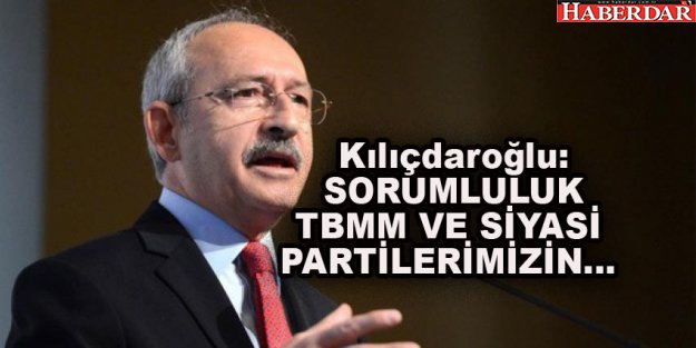 Kılıçdaroğlu: ''SORUMLULUK TBMM VE SİYASİ PARTİLERİMİZİN''