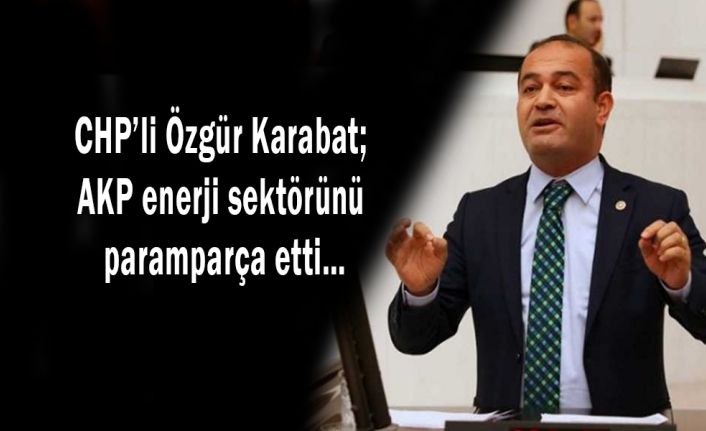 CHP’li Özgür Karabat; AKP enerji sektörünü paramparça etti…