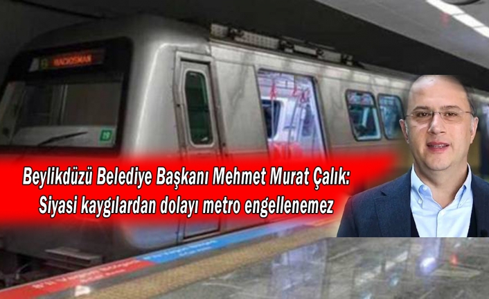 Beylikdüzü Belediye Başkanı Çalık: Sırf siyasi puan kaybedilecek diye metro engellenemez