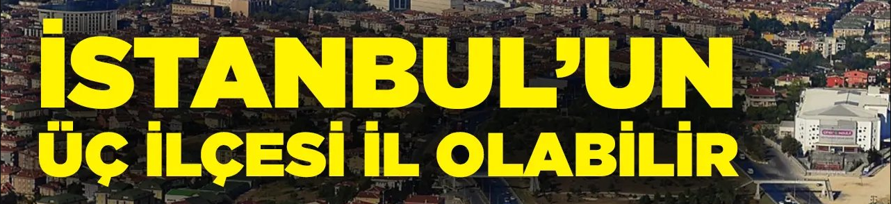 İstanbul’da il olabilecek ilçeler belli oldu